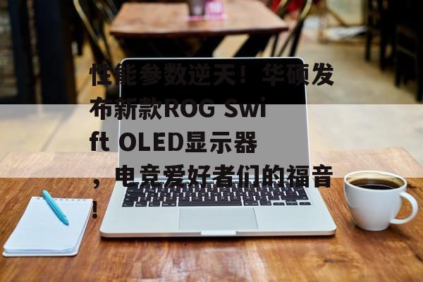 性能参数逆天！华硕发布新款ROG Swift OLED显示器，电竞爱好者们的福音！