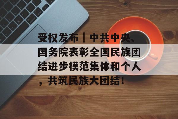 受权发布｜中共中央、国务院表彰全国民族团结进步模范集体和个人，共筑民族大团结！