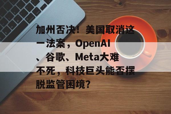 加州否决！美国取消这一法案，OpenAI、谷歌、Meta大难不死，科技巨头能否摆脱监管困境？