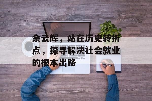 余云辉，站在历史转折点，探寻解决社会就业的根本出路