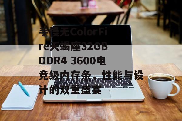 手慢无ColorFire天蝎座32GB DDR4 3600电竞级内存条，性能与设计的双重盛宴