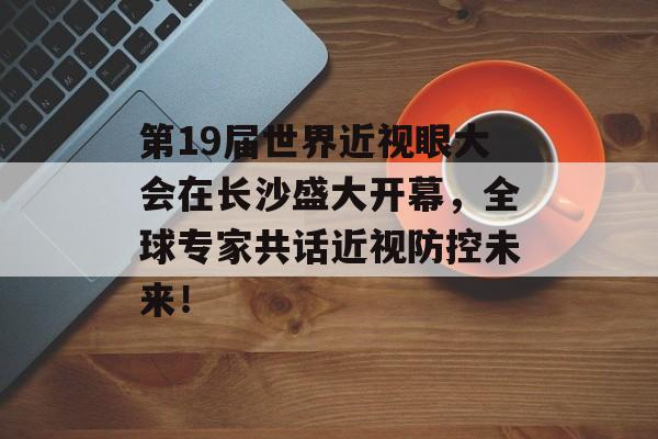 第19届世界近视眼大会在长沙盛大开幕，全球专家共话近视防控未来！