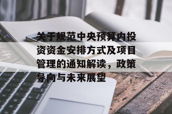 关于规范中央预算内投资资金安排方式及项目管理的通知解读，政策导向与未来展望