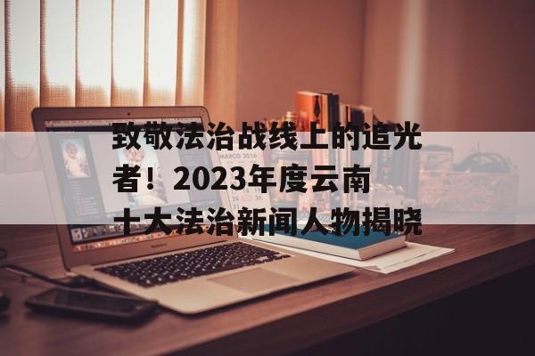 致敬法治战线上的追光者！2023年度云南十大法治新闻人物揭晓