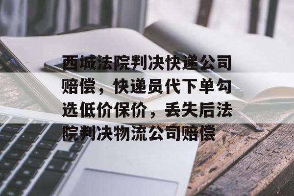 西城法院判决快递公司赔偿，快递员代下单勾选低价保价，丢失后法院判决物流公司赔偿