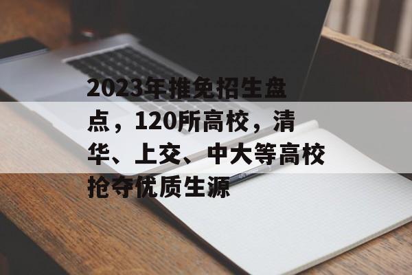 2023年推免招生盘点，120所高校，清华、上交、中大等高校抢夺优质生源