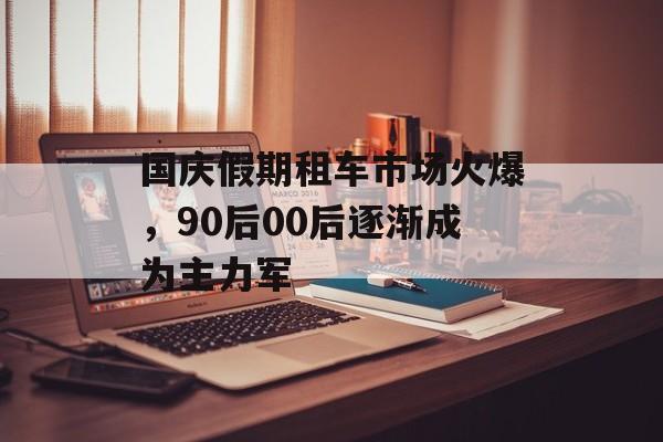 国庆假期租车市场火爆，90后00后逐渐成为主力军