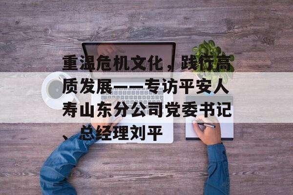 重温危机文化，践行高质发展——专访平安人寿山东分公司党委书记、总经理刘平