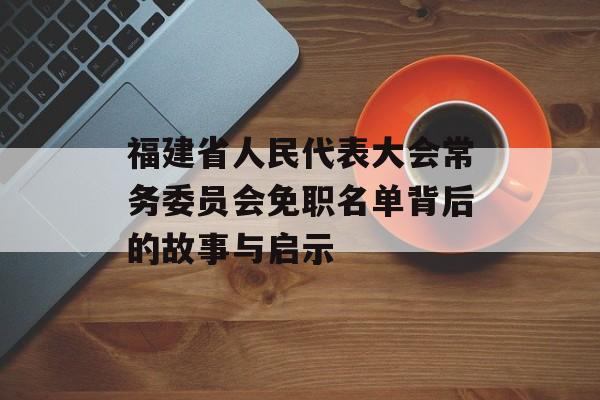 福建省人民代表大会常务委员会免职名单背后的故事与启示